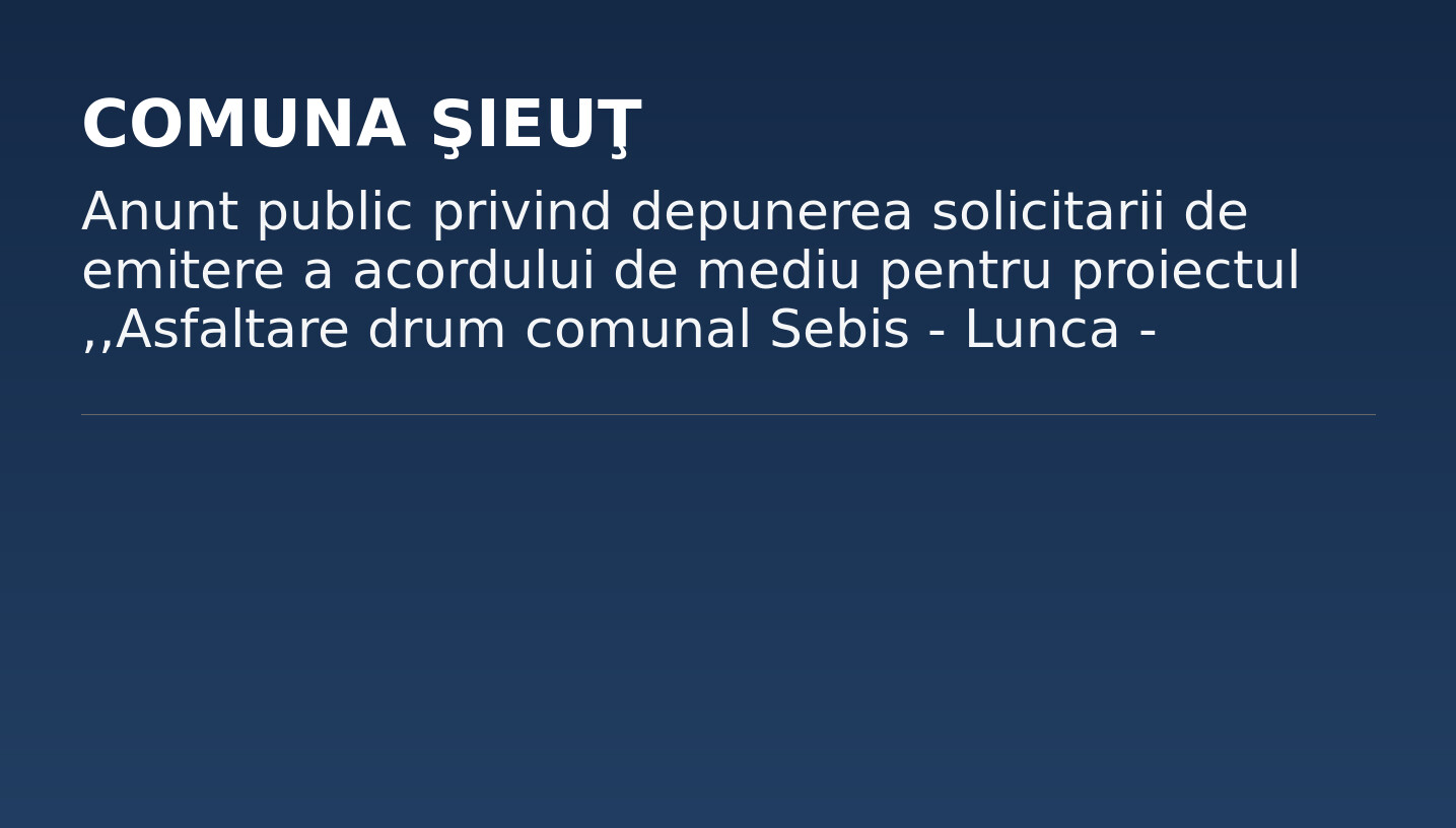 Anunt public privind depunerea solicitarii de emitere a acordului de mediu pentru proiectul ,,Asfaltare drum comunal Sebis – Lunca – Calea Frijului” Comuna Sieut