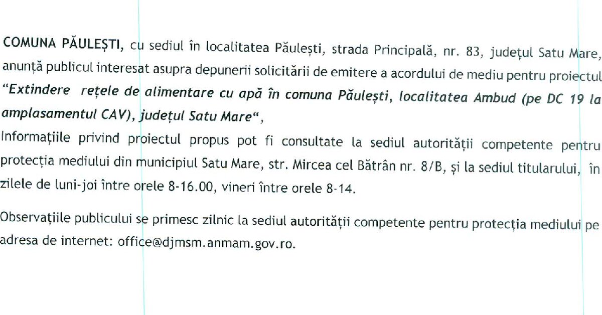 Comuna Paulesti ,cu sediul in localitate Paulesti, strada Petrache Poenaru, nr. 83, judetul Satu Mare, anunta publicul interesat asupra depunerii solicitarii de emitere a acordului de mediu pentru proiectul “Extindere retele de alimentare cu apa in comuna Paulesti, localitatea Ambud(pe DC 19 la amplasamentul CAV), judetul Satu Mare”