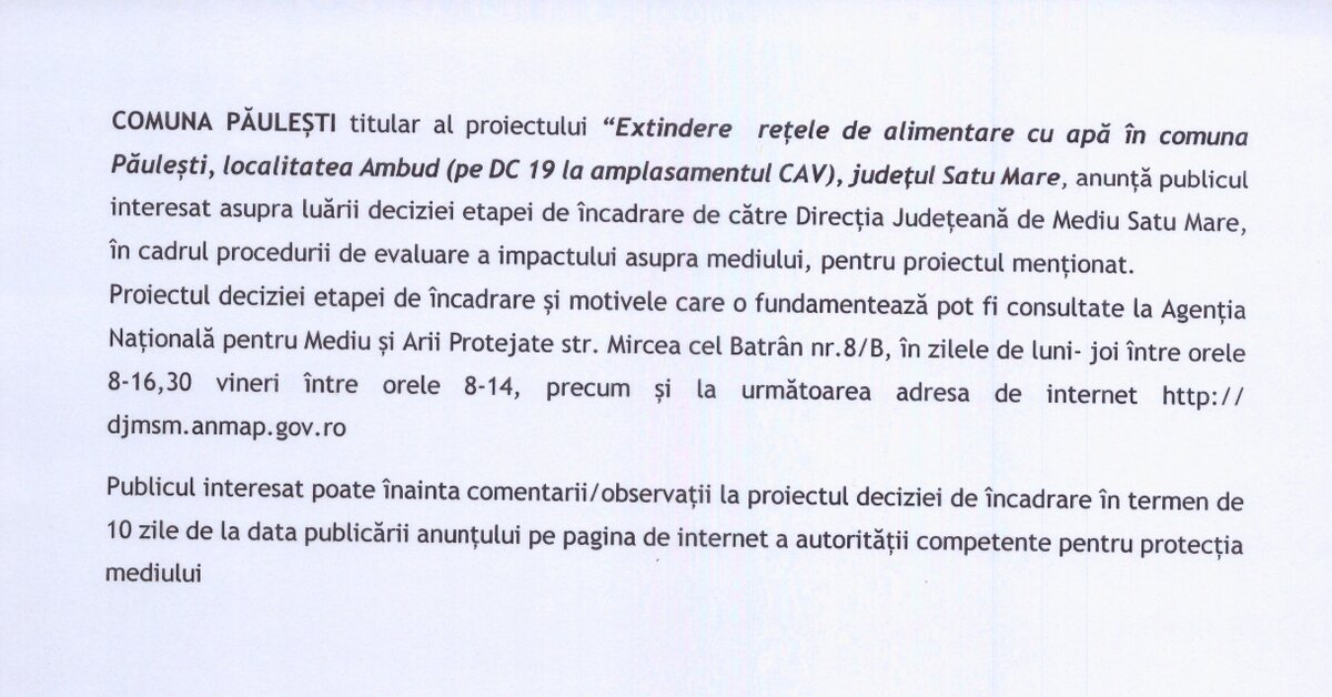 Comuna Păulești , cu sediul în localitatea Păulești, strada Petrache Poenaru, nr. 83, județul Satu Mare, anunță publicul interesat asupra luării deciziei etapei de încadrare de către Direcția Județeană de Mediu Satu Mare pentru proiectul: “EXTINDERE REȚELE DE ALIMENTARE CU APĂ ÎN COMUNA PĂULEȘTI, LOCALITATEA AMBUD (pe DC19 la amplasament CAV), JUDEȚUL SATU MARE”